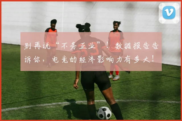 别再说“不务正业”！数据报告告诉你，电竞的经济影响力有多大！