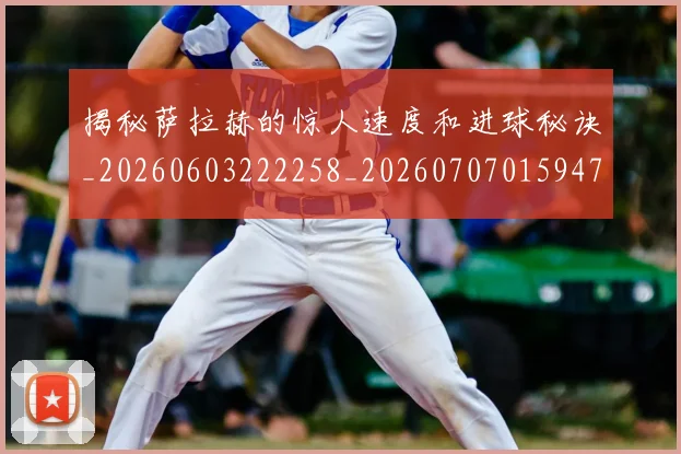 揭秘萨拉赫的惊人速度和进球秘诀_20260603222258_20260707015947_20260723184358