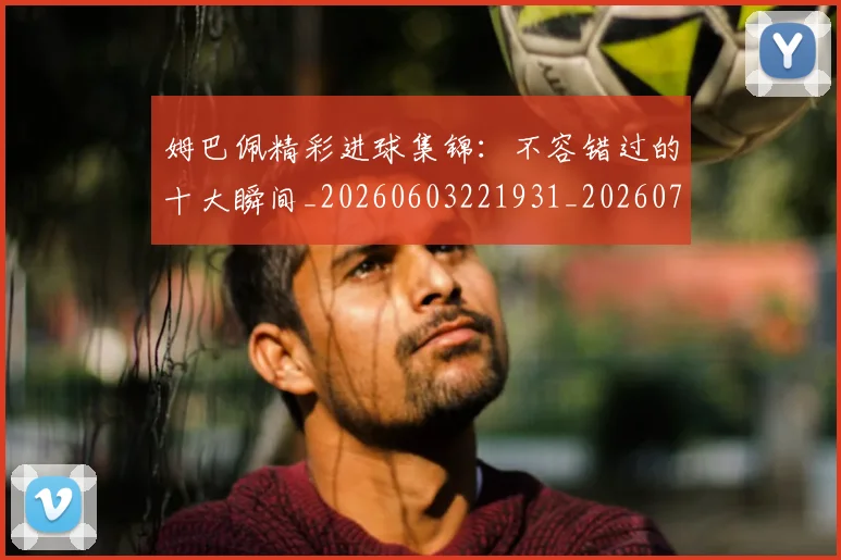 姆巴佩精彩进球集锦:不容错过的十大瞬间_20260603221931_20260720190241