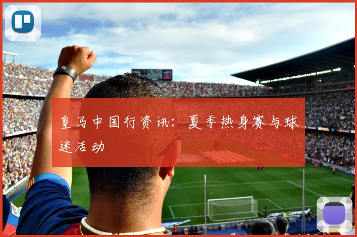 皇马中国行资讯:夏季热身赛与球迷活动