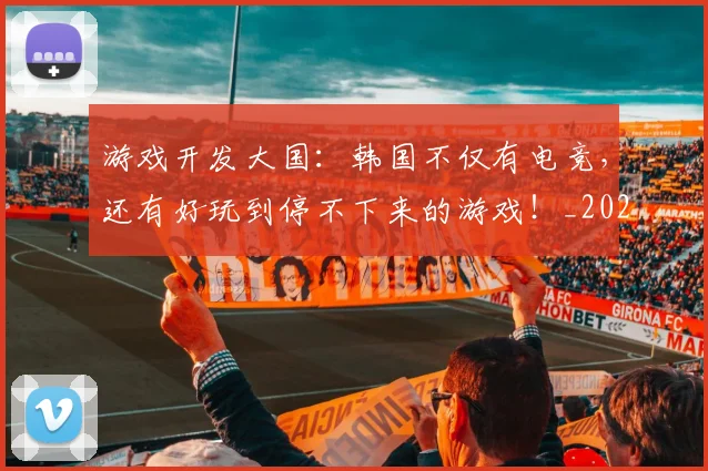 游戏开发大国：韩国不仅有电竞，还有好玩到停不下来的游戏！_20260802152922